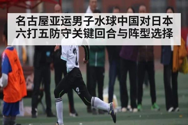 名古屋亚运男子水球中国对日本六打五防守关键回合与阵型选择