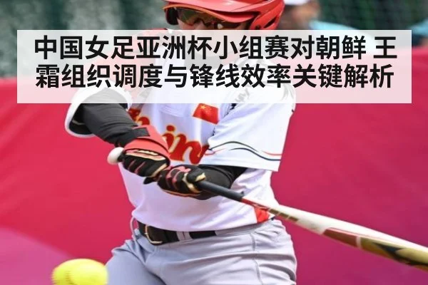 中国女足亚洲杯小组赛对朝鲜 王霜组织调度与锋线效率关键解析